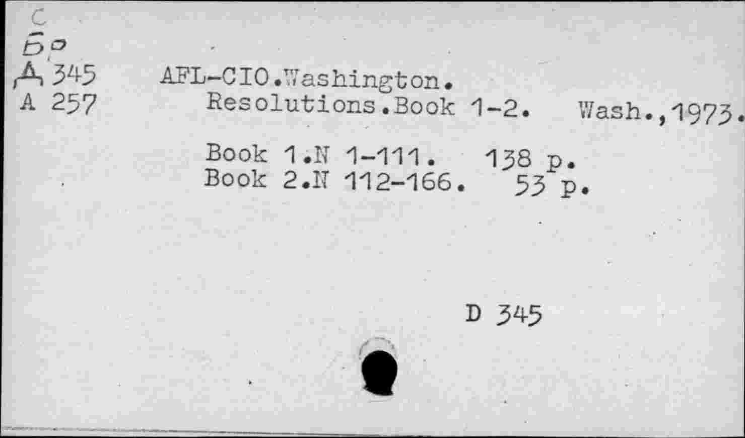 ﻿c
A 3^5
A 257
AFL-C10 • W as hingt on •
Resolutions.Book 1-2.	Wash.,1973.
Book 1.N 1-111.	138 p.
Book 2.IT 112-166.	53 p.
D 345